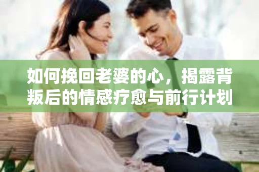 如何挽回老婆的心,揭露背叛后的情感疗愈与前行计划 如何挽回老婆的心,揭露背叛后的情感疗愈与前行计划
