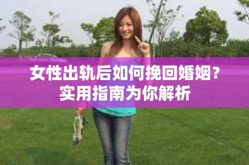 女性出轨后如何挽回婚姻？实用指南为你解析