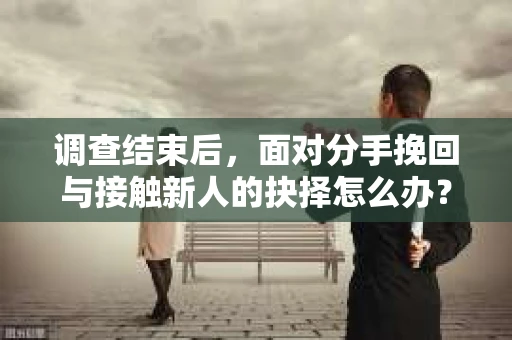 调查结束后，面对分手挽回与接触新人的抉择怎么办？