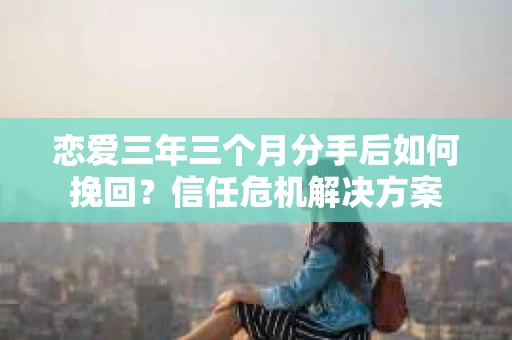 恋爱三年三个月分手后如何挽回？信任危机解决方案