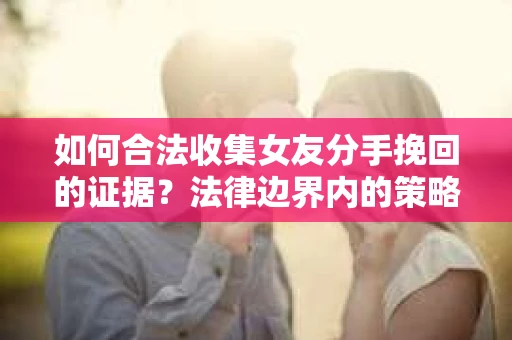 如何合法收集女友分手挽回的证据？法律边界内的策略与技巧