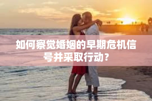 如何察觉婚姻的早期危机信号并采取行动？
