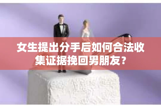 女生提出分手后如何合法收集证据挽回男朋友? 女生提出分手后如何合法收集证据挽回男朋友?