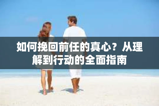 如何挽回前任的真心？从理解到行动的全面指南