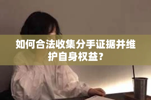 如何合法收集分手证据并维护自身权益？