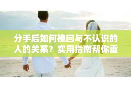 分手后如何挽回与不认识的人的关系？实用指南帮你重拾失去的联结