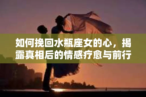 如何挽回水瓶座女的心,揭露真相后的情感疗愈与前行计划 如何挽回水瓶座女的心,揭露真相后的情感疗愈与前行计划