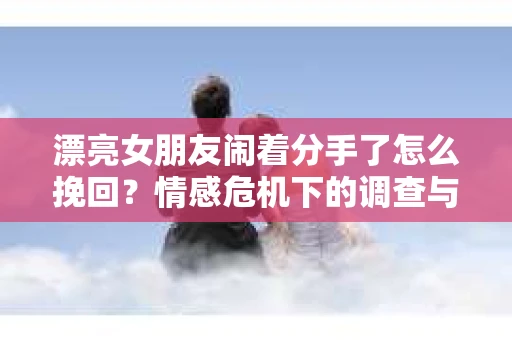 漂亮女朋友闹着分手了怎么挽回？情感危机下的调查与应对策略