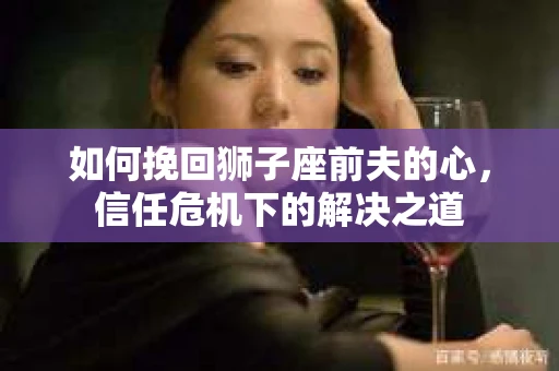 如何挽回狮子座前夫的心，信任危机下的解决之道