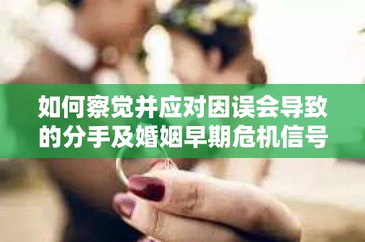 如何察觉并应对因误会导致的分手及婚姻早期危机信号？