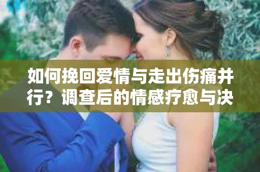 如何挽回爱情与走出伤痛并行？调查后的情感疗愈与决策指南