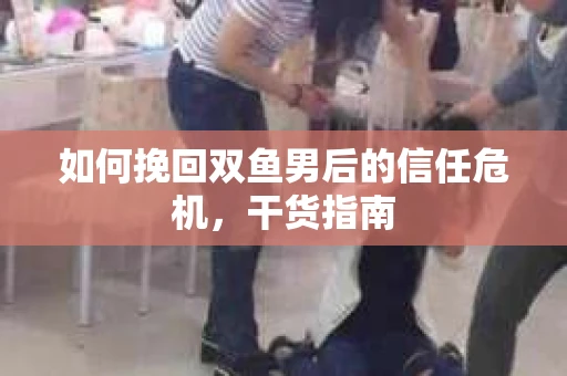 如何挽回双鱼男后的信任危机，干货指南