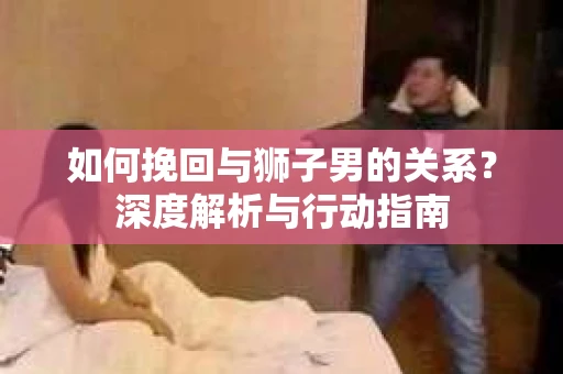 如何挽回与狮子男的关系?深度解析与行动指南 如何挽回与狮子男的关系?深度解析与行动指南
