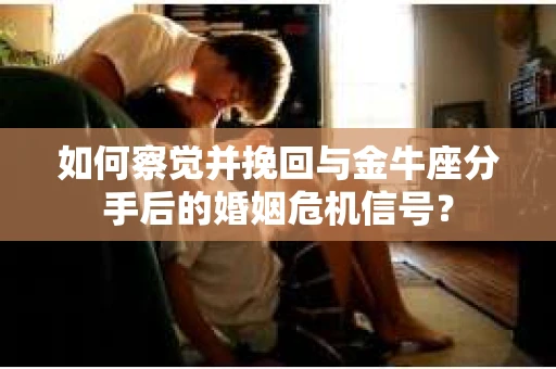 如何察觉并挽回与金牛座分手后的婚姻危机信号？