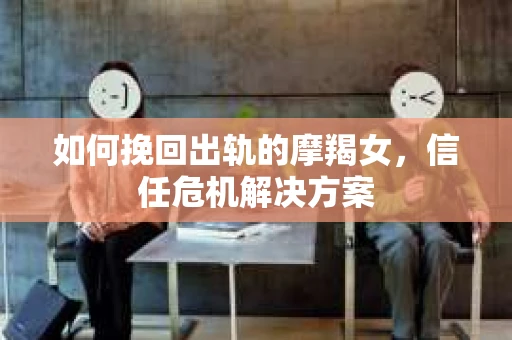 如何挽回出轨的摩羯女，信任危机解决方案