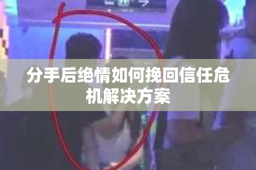 分手后绝情如何挽回信任危机解决方案