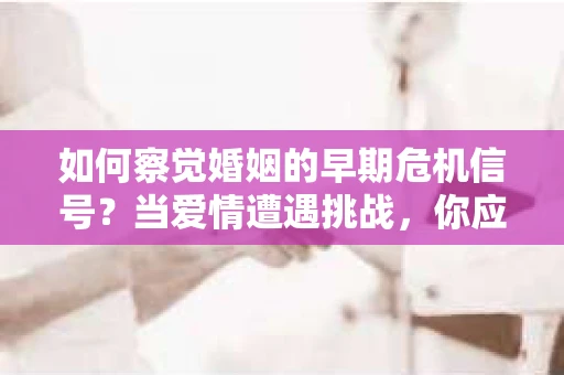 如何察觉婚姻的早期危机信号？当爱情遭遇挑战，你应该怎么办？