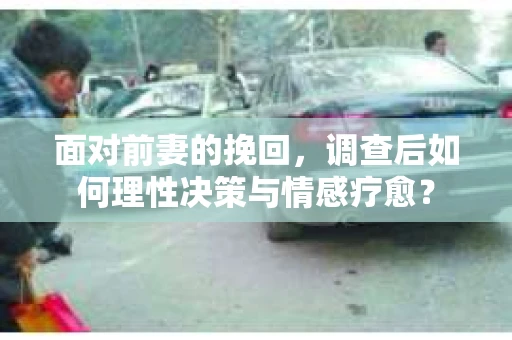 面对前妻的挽回,调查后如何理性决策与情感疗愈? 面对前妻的挽回,调查后如何理性决策与情感疗愈?