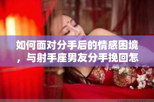 如何面对分手后的情感困境,与射手座男友分手挽回怎么办? 如何面对分手后的情感困境,与射手座男友分手挽回怎么办?