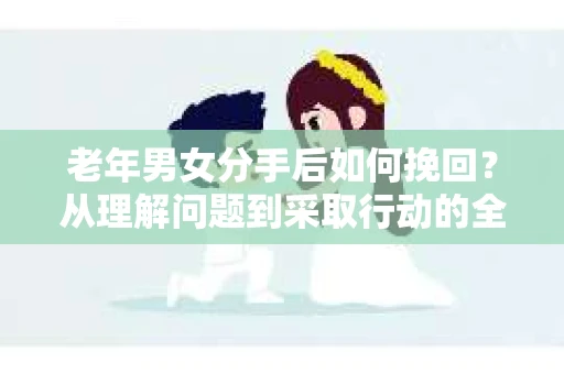 老年男女分手后如何挽回？从理解问题到采取行动的全面指南