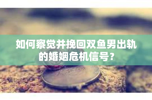 如何察觉并挽回双鱼男出轨的婚姻危机信号？