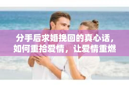 分手后求婚挽回的真心话,如何重拾爱情,让爱情重燃? 分手后求婚挽回的真心话,如何重拾爱情,让爱情重燃?