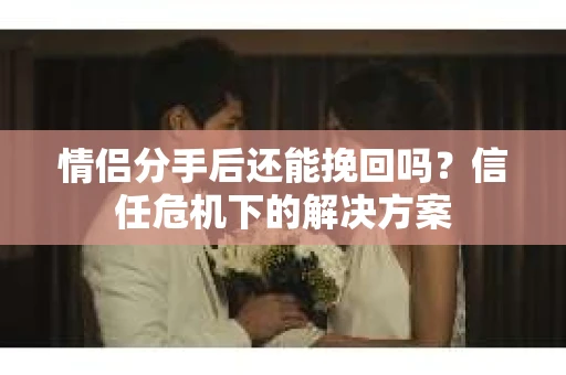 情侣分手后还能挽回吗?信任危机下的解决方案 情侣分手后还能挽回吗?信任危机下的解决方案