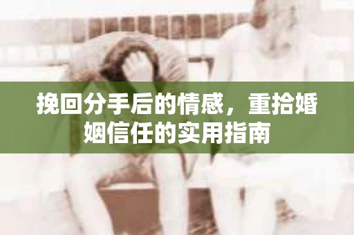 挽回分手后的情感,重拾婚姻信任的实用指南 挽回分手后的情感,重拾婚姻信任的实用指南