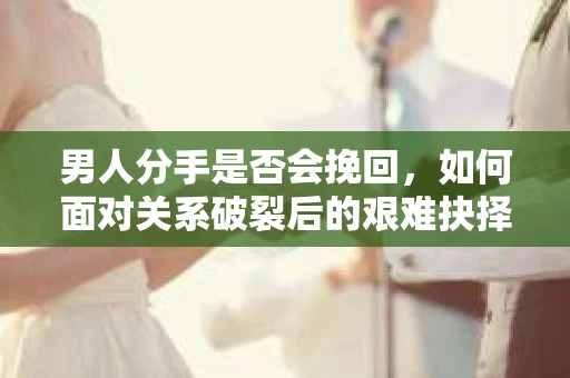 男人分手是否会挽回，如何面对关系破裂后的艰难抉择？
