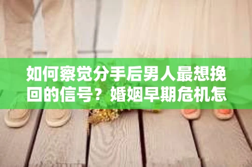 如何察觉分手后男人最想挽回的信号？婚姻早期危机怎么办？