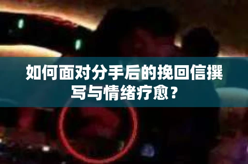 如何面对分手后的挽回信撰写与情绪疗愈？