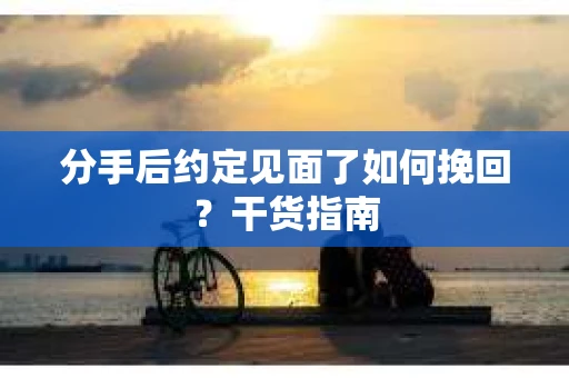 分手后约定见面了如何挽回？干货指南