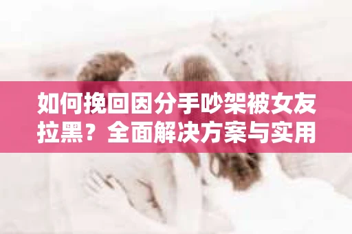 如何挽回因分手吵架被女友拉黑？全面解决方案与实用建议