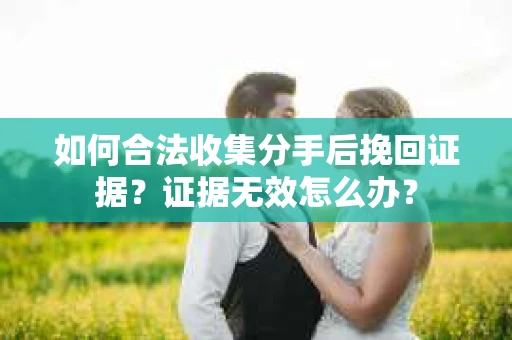 如何合法收集分手后挽回证据？证据无效怎么办？