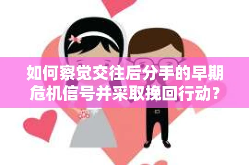 如何察觉交往后分手的早期危机信号并采取挽回行动？