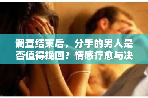 调查结束后，分手的男人是否值得挽回？情感疗愈与决策之路