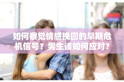 如何察觉情感挽回的早期危机信号？男生该如何应对？