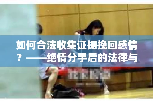 如何合法收集证据挽回感情？——绝情分手后的法律与取证策略