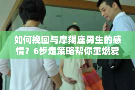 如何挽回与摩羯座男生的感情？6步走策略帮你重燃爱情之火