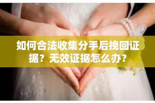 如何合法收集分手后挽回证据？无效证据怎么办？