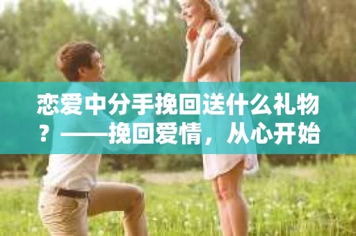 恋爱中分手挽回送什么礼物？——挽回爱情，从心开始