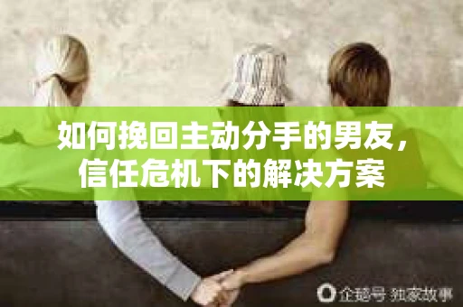 如何挽回主动分手的男友，信任危机下的解决方案