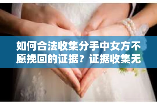 如何合法收集分手中女方不愿挽回的证据？证据收集无效怎么办？