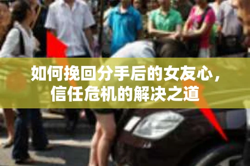如何挽回分手后的女友心，信任危机的解决之道
