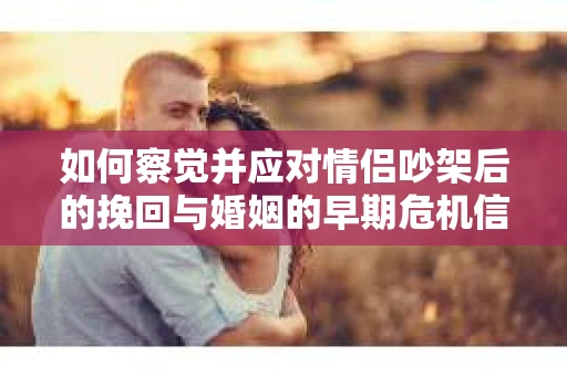 如何察觉并应对情侣吵架后的挽回与婚姻的早期危机信号？