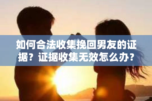 如何合法收集挽回男友的证据？证据收集无效怎么办？