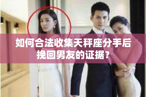 如何合法收集天秤座分手后挽回男友的证据？