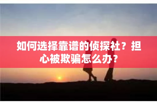 如何选择靠谱的侦探社？担心被欺骗怎么办？