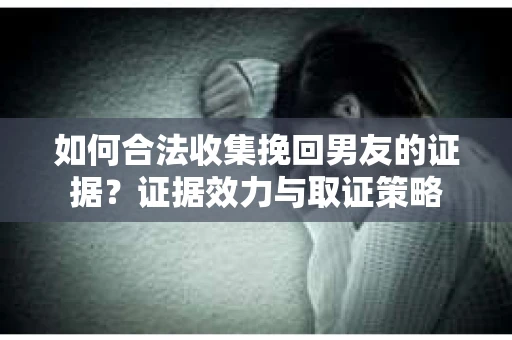 如何合法收集挽回男友的证据？证据效力与取证策略