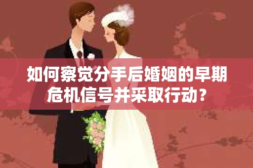 如何察觉分手后婚姻的早期危机信号并采取行动？